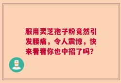 服用灵芝孢子粉竟然引发腰痛，令人震惊，快来看看你也中招了吗？