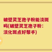 破壁灵芝孢子粉能淡斑吗(破壁灵芝孢子粉：淡化斑点好帮手)