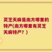 灵芝天麻是南方哪里的特产(南方哪里有灵芝天麻特产？)