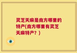 灵芝天麻是南方哪里的特产(南方哪里有灵芝天麻特产？)