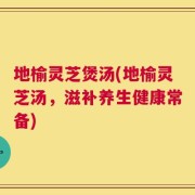 地榆灵芝煲汤(地榆灵芝汤，滋补养生健康常备)