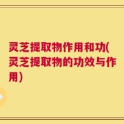 灵芝提取物作用和功(灵芝提取物的功效与作用)