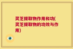 灵芝提取物作用和功(灵芝提取物的功效与作用)