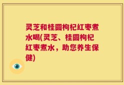 灵芝和桂圆枸杞红枣煮水喝(灵芝、桂圆枸杞红枣煮水，助您养生保健)
