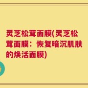 灵芝松茸面膜(灵芝松茸面膜：恢复暗沉肌肤的焕活面膜)
