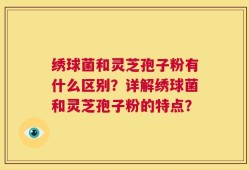 绣球菌和灵芝孢子粉有什么区别？详解绣球菌和灵芝孢子粉的特点？