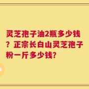 灵芝孢子油2瓶多少钱？正宗长白山灵芝孢子粉一斤多少钱？