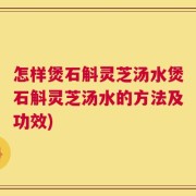 怎样煲石斛灵芝汤水煲石斛灵芝汤水的方法及功效)