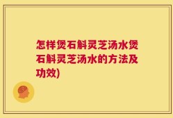 怎样煲石斛灵芝汤水煲石斛灵芝汤水的方法及功效)