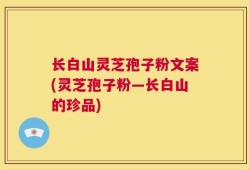 长白山灵芝孢子粉文案(灵芝孢子粉—长白山的珍品)