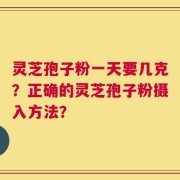灵芝孢子粉一天要几克？正确的灵芝孢子粉摄入方法？