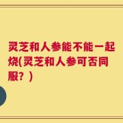 灵芝和人参能不能一起烧(灵芝和人参可否同服？)