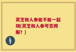 灵芝和人参能不能一起烧(灵芝和人参可否同服？)