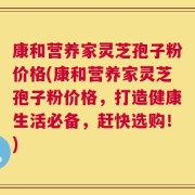 康和营养家灵芝孢子粉价格(康和营养家灵芝孢子粉价格，打造健康生活必备，赶快选购！)