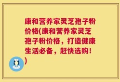 康和营养家灵芝孢子粉价格(康和营养家灵芝孢子粉价格，打造健康生活必备，赶快选购！)
