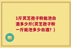 1斤灵芝孢子粉能泡白酒多少斤(灵芝孢子粉一斤能泡多少白酒？)