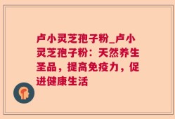 卢小灵芝孢子粉_卢小灵芝孢子粉：天然养生圣品，提高免疫力，促进健康生活