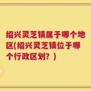 绍兴灵芝镇属于哪个地区(绍兴灵芝镇位于哪个行政区划？)