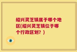 绍兴灵芝镇属于哪个地区(绍兴灵芝镇位于哪个行政区划？)