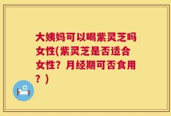 大姨妈可以喝紫灵芝吗女性(紫灵芝是否适合女性？月经期可否食用？)