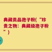 典藏贡品孢子粉(“珍贵之物：典藏级孢子粉”)