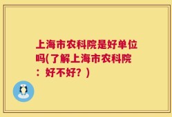 上海市农科院是好单位吗(了解上海市农科院：好不好？)