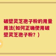 破壁灵芝孢子粉的用量用法(如何正确使用破壁灵芝孢子粉？)