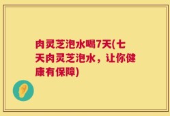 肉灵芝泡水喝7天(七天肉灵芝泡水，让你健康有保障)