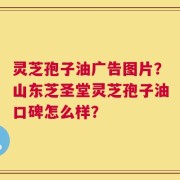 灵芝孢子油广告图片？山东芝圣堂灵芝孢子油口碑怎么样？