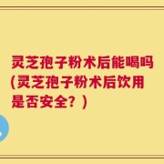 灵芝孢子粉术后能喝吗(灵芝孢子粉术后饮用是否安全？)
