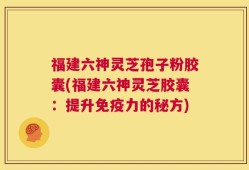 福建六神灵芝孢子粉胶囊(福建六神灵芝胶囊：提升免疫力的秘方)