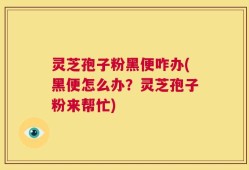 灵芝孢子粉黑便咋办(黑便怎么办？灵芝孢子粉来帮忙)