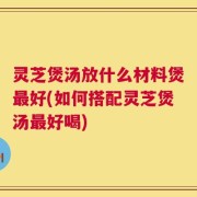灵芝煲汤放什么材料煲最好(如何搭配灵芝煲汤最好喝)