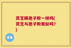 灵芝跟孢子粉一样吗(灵芝与孢子粉类似吗？)