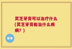 灵芝牙膏可以治疗什么(灵芝牙膏能治什么疾病？)