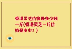 香港灵芝价格是多少钱一斤(香港灵芝一斤价格是多少？)