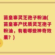 苗皇寨灵芝孢子粉油(苗皇寨产优质灵芝孢子粉油，有着哪些神奇效果？)
