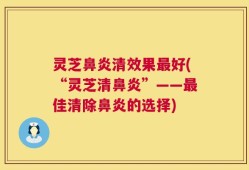 灵芝鼻炎清效果最好(“灵芝清鼻炎”——最佳清除鼻炎的选择)