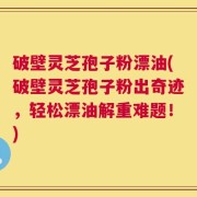 破壁灵芝孢子粉漂油(破壁灵芝孢子粉出奇迹，轻松漂油解重难题！)