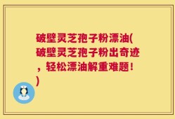 破壁灵芝孢子粉漂油(破壁灵芝孢子粉出奇迹，轻松漂油解重难题！)