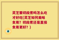 灵芝要切段煮吗怎么吃才好吃(灵芝如何美味食用？切段煮还是直接食用更好？)