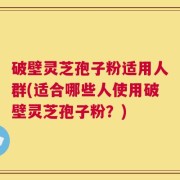 破壁灵芝孢子粉适用人群(适合哪些人使用破壁灵芝孢子粉？)
