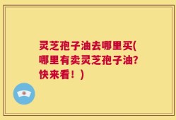灵芝孢子油去哪里买(哪里有卖灵芝孢子油？快来看！)