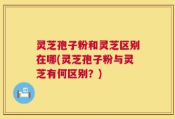 灵芝孢子粉和灵芝区别在哪(灵芝孢子粉与灵芝有何区别？)