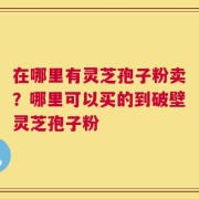 在哪里有灵芝孢子粉卖？哪里可以买的到破壁灵芝孢子粉