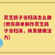 灵芝鸽子当归汤怎么做(教你简单制作灵芝鸽子当归汤，焕发健康活力)