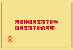 河塘种植灵芝孢子粉种植灵芝孢子粉的河塘)