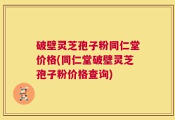 破壁灵芝孢子粉同仁堂价格(同仁堂破壁灵芝孢子粉价格查询)