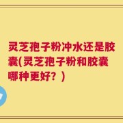 灵芝孢子粉冲水还是胶囊(灵芝孢子粉和胶囊哪种更好？)