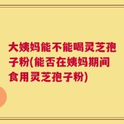 大姨妈能不能喝灵芝孢子粉(能否在姨妈期间食用灵芝孢子粉)